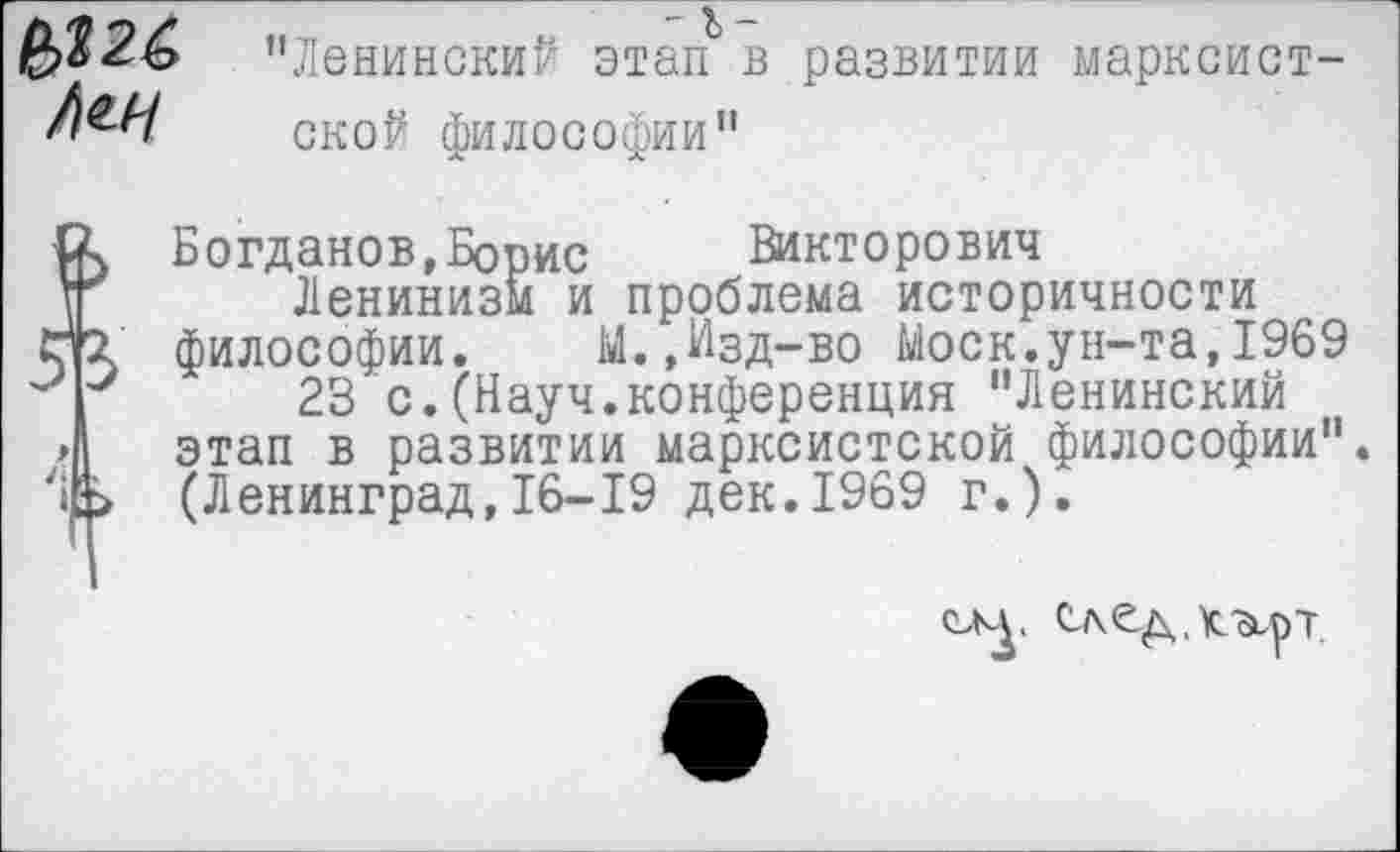 ﻿№26
"Ленинский этап в развитии марксистской философии"
Богданов »Борис Викторович
1Г	Ленинизм и проблема историчности
5]3 философии. М.,Изд-во Моск.ун-та,1969
|	23 с.(Науч.конференция "Ленинский
/Д этап в развитии марксистской философии".
'#> (Ленинград,16-19 дек.1969 г.).
